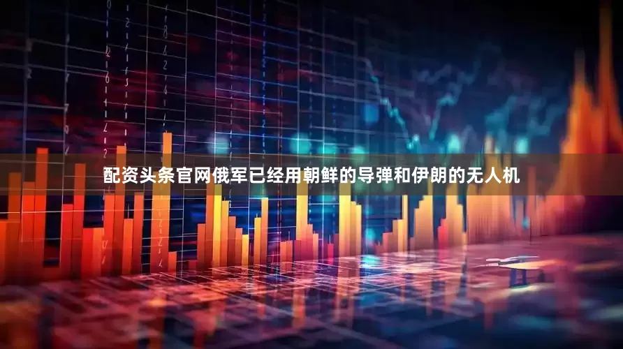 配资头条官网俄军已经用朝鲜的导弹和伊朗的无人机