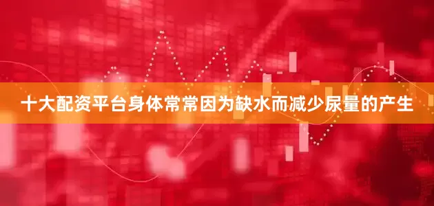 十大配资平台身体常常因为缺水而减少尿量的产生