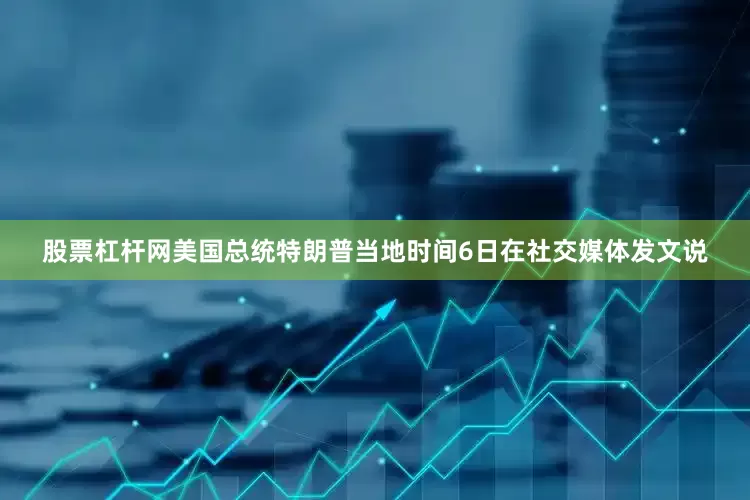 股票杠杆网美国总统特朗普当地时间6日在社交媒体发文说
