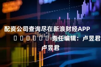 配资公司查询尽在新浪财经APP            						责任编辑：卢昱君