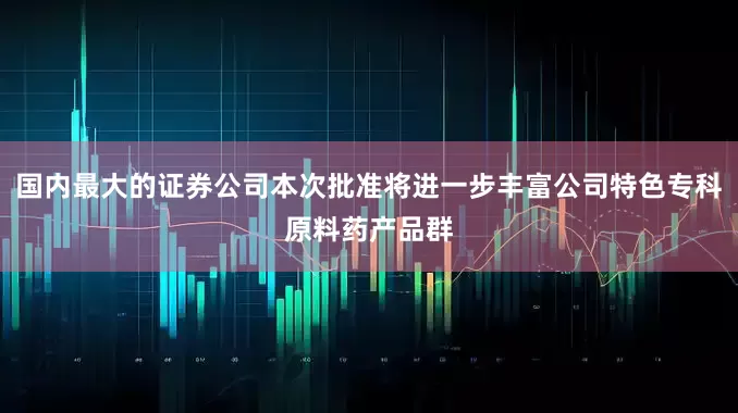 国内最大的证券公司本次批准将进一步丰富公司特色专科原料药产品群